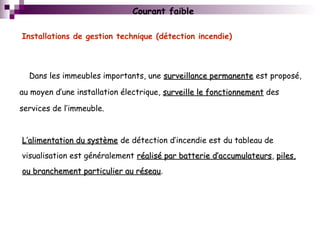 Installations de gestion technique (détection incendie)
Courant faible
Dans les immeubles importants, une surveillance permanentesurveillance permanente est proposé,
au moyen d’une installation électrique, surveille le fonctionnementsurveille le fonctionnement des
services de l’immeuble.
L’alimentation du systèmeL’alimentation du système de détection d’incendie est du tableau de
visualisation est généralement réalisé par batterie d’accumulateursréalisé par batterie d’accumulateurs, piles,piles,
ou branchement particulier au réseauou branchement particulier au réseau.
 