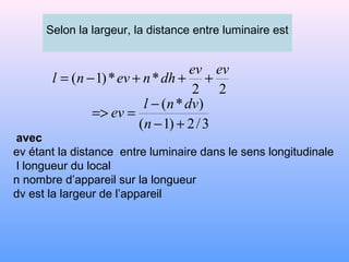 Selon la largeur, la distance entre luminaire est
22
**)1(
evev
dhnevnl +++−=
3/2)1(
)*(
+−
−
==>
n
dvnl
ev
avec
ev étant la distance entre luminaire dans le sens longitudinale
l longueur du local
n nombre d’appareil sur la longueur
dv est la largeur de l’appareil
 