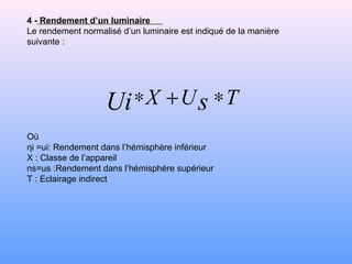 4 - Rendement d’un luminaire
Le rendement normalisé d’un luminaire est indiqué de la manière
suivante :
Où
ηi =ui: Rendement dans l’hémisphère inférieur
X : Classe de l’appareil
ns=us :Rendement dans l’hémisphère supérieur
T : Eclairage indirect
TUX sUi ∗+∗
 