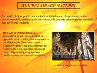 III-L’ECLAIRAGE NATUREL
La lumière du jour pénètre par les fenêtres latéralement, elle peut aussi tomber
verticalement de verrières ou de lanterneaux, elle peut être orientée par un ensemble
des ouvertures similaires :
III-1-Les ouvertures latérales :
Les fenêtres ne sont pas seulement un
apport de lumière, elles constituent comme
des éléments du décor, une source
d’équilibre. Il ne s’agit pas seulement en
l’occurrence d’un luxe mais également
d’une obligation légale qui prévoit
bénéficiassions des vues sur l’extérieur.
« Galerie des glaces » Versailles
 