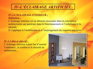 IV-L’ÉCLAIRAGE ARTIFICIEL
IV-1-L’ECLAIRAGE INTERIEUR :
Définition :
L’éclairage intérieur est un élément nécessaire dans la conception
architecturale qui participe dans le fonctionnement et l’esthétique et la
sécurité.
Il s’applique à l’architecture et à l’aménagement des espaces intérieurs.
IV-1-1-But et objectif :
L’éclairage intérieur a pour but d’assurer
l’ambiance , le confort et la sécurité en
architecture...
 