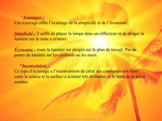 *Avantages :
Cet éclairage offre l’avantage de la simplicité et de l’économie.
Simplicité : il suffit de placer la lampe dans un réflecteur et de diriger la
lumière sur la zone a éclairer.
Économie : toute la lumière est dirigée sur le plan de travail. Pas de
pertes de lumière sur les plafonds ou les murs.
*Inconvénient :
Ce type d’éclairage a l’inconvénient de créer des contrastes très forts
entre la source et la surface a éclairer très brillantes et le reste de la pièce
sombre.
 