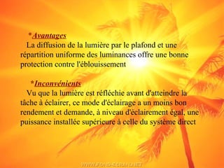 *Avantages
La diffusion de la lumière par le plafond et une
répartition uniforme des luminances offre une bonne
protection contre l'éblouissement
*Inconvénients
Vu que la lumière est réfléchie avant d'atteindre la
tâche à éclairer, ce mode d'éclairage a un moins bon
rendement et demande, à niveau d'éclairement égal, une
puissance installée supérieure à celle du système direct
 