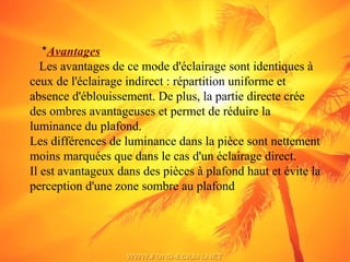 *Avantages
Les avantages de ce mode d'éclairage sont identiques à
ceux de l'éclairage indirect : répartition uniforme et
absence d'éblouissement. De plus, la partie directe crée
des ombres avantageuses et permet de réduire la
luminance du plafond.
Les différences de luminance dans la pièce sont nettement
moins marquées que dans le cas d'un éclairage direct.
Il est avantageux dans des pièces à plafond haut et évite la
perception d'une zone sombre au plafond
 