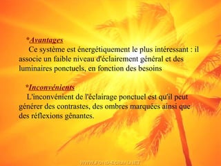 *Avantages
Ce système est énergétiquement le plus intéressant : il
associe un faible niveau d'éclairement général et des
luminaires ponctuels, en fonction des besoins
*Inconvénients
L'inconvénient de l'éclairage ponctuel est qu'il peut
générer des contrastes, des ombres marquées ainsi que
des réflexions gênantes.
 