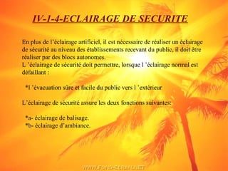 IV-1-4-ECLAIRAGE DE SECURITE
En plus de l’éclairage artificiel, il est nécessaire de réaliser un éclairage
de sécurité au niveau des établissements recevant du public, il doit être
réaliser par des blocs autonomes.
L ’éclairage de sécurité doit permettre, lorsque l ’éclairage normal est
défaillant :
*l ’évacuation sûre et facile du public vers l ’extérieur
L’éclairage de sécurité assure les deux fonctions suivantes:
*a- éclairage de balisage.
*b- éclairage d’ambiance.
 