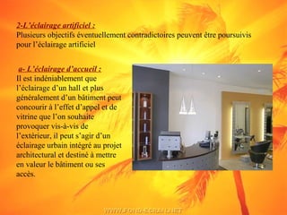 2-L’éclairage artificiel :
Plusieurs objectifs éventuellement contradictoires peuvent être poursuivis
pour l’éclairage artificiel
a- L’éclairage d’accueil :
Il est indéniablement que
l’éclairage d’un hall et plus
généralement d’un bâtiment peut
concourir à l’effet d’appel et de
vitrine que l’on souhaite
provoquer vis-à-vis de
l’extérieur, il peut s’agir d’un
éclairage urbain intégré au projet
architectural et destiné à mettre
en valeur le bâtiment ou ses
accès.
 