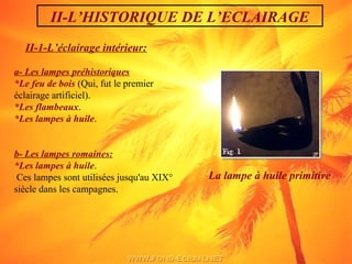 II-1-L’éclairage intérieur:
a- Les lampes préhistoriques
*Le feu de bois (Qui, fut le premier
éclairage artificiel).
*Les flambeaux.
*Les lampes à huile.
b- Les lampes romaines:
*Les lampes à huile.
Ces lampes sont utilisées jusqu'au XIX°
siècle dans les campagnes.
La lampe à huile primitive  
II-L’HISTORIQUE DE L’ECLAIRAGE
 