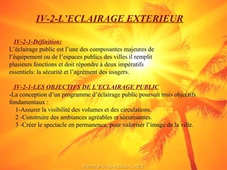 IV-2-L’ECLAIRAGE EXTERIEUR
IV-2-1-Définition:
L’éclairage public est l’une des composantes majeures de
l’équipement ou de l’espaces publics des villes il remplit
plusieurs fonctions et doit répondre à deux impératifs
essentiels: la sécurité et l’agrément des usagers.
IV-2-1-LES OBJECTIFS DE L’ECLAIRAGE PUBLIC
-La conception d’un programme d’éclairage public poursuit trois objectifs
fondamentaux :
1-Assurer la visibilité des volumes et des circulations.
2 -Construire des ambiances agréables et sécurisantes.
3 -Créer le spectacle en permanence, pour valoriser l’image de la ville.
 