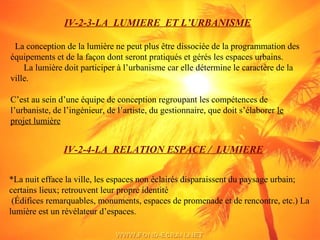 IV-2-3-LA LUMIERE ET L’URBANISME
La conception de la lumière ne peut plus être dissociée de la programmation des
équipements et de la façon dont seront pratiqués et gérés les espaces urbains.
La lumière doit participer à l’urbanisme car elle détermine le caractère de la
ville.
C’est au sein d’une équipe de conception regroupant les compétences de
l’urbaniste, de l’ingénieur, de l’artiste, du gestionnaire, que doit s’élaborer le
projet lumière
IV-2-4-LA RELATION ESPACE / LUMIERE
*La nuit efface la ville, les espaces non éclairés disparaissent du paysage urbain;
certains lieux; retrouvent leur propre identité
(Édifices remarquables, monuments, espaces de promenade et de rencontre, etc.) La
lumière est un révélateur d’espaces.
 