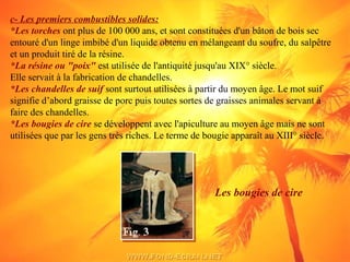 c- Les premiers combustibles solides:
*Les torches ont plus de 100 000 ans, et sont constituées d'un bâton de bois sec
entouré d'un linge imbibé d'un liquide obtenu en mélangeant du soufre, du salpêtre
et un produit tiré de la résine.
*La résine ou "poix" est utilisée de l'antiquité jusqu'au XIX° siècle.
Elle servait à la fabrication de chandelles.
*Les chandelles de suif sont surtout utilisées à partir du moyen âge. Le mot suif
signifie d’abord graisse de porc puis toutes sortes de graisses animales servant à
faire des chandelles.
*Les bougies de cire se développent avec l'apiculture au moyen âge mais ne sont
utilisées que par les gens très riches. Le terme de bougie apparaît au XIII° siècle.
Les bougies de cire
 