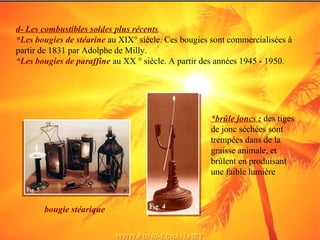 d- Les combustibles soldes plus récents
*Les bougies de stéarine au XIX° siècle. Ces bougies sont commercialisées à
partir de 1831 par Adolphe de Milly.
*Les bougies de paraffine au XX ° siècle. A partir des années 1945 - 1950.
*brûle joncs : des tiges
de jonc séchées sont
trempées dans de la
graisse animale, et
brûlent en produisant
une faible lumière
bougie stéarique
 