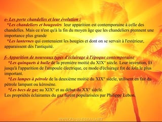 e- Les porte chandelles et leur évolution :
*Les chandeliers et bougeoirs leur apparition est contemporaine à celle des
chandelles. Mais ce n'est qu'à la fin du moyen âge que les chandeliers prennent une
importance plus grande
*Les lanternes qui contenaient les bougies et dont on se servait à l'extérieur,
apparaissent dès l'antiquité.
f- Apparition de nouveaux types d'éclairage à l'époque contemporaine
*Les quinquets à huile de la première moitié du XIX° siècle. Leur invention, Et
jusqu'à l'apparition de l'ampoule électrique, ce mode d'éclairage fut de loin le plus
important.
*Les lampes à pétrole de la deuxième moitié du XIX° siècle, utilisent en fait du
pétrole lampant ou kérosène.
*Les becs de gaz au XIX° et au début du XX° siècle.
Les propriétés éclairantes du gaz furent popularisées par Philippe Lebon.
 