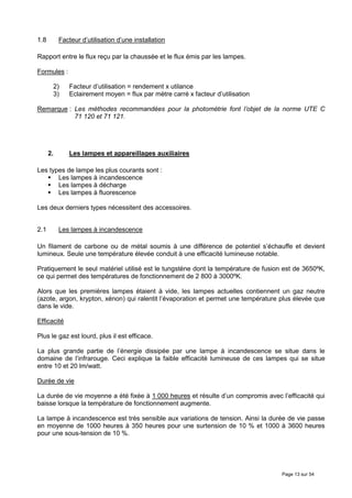 1.8        Facteur d’utilisation d’une installation

Rapport entre le flux reçu par la chaussée et le flux émis par les lampes.

Formules :

       2)      Facteur d’utilisation = rendement x utilance
       3)      Eclairement moyen = flux par mètre carré x facteur d’utilisation

Remarque : Les méthodes recommandées pour la photométrie font l’objet de la norme UTE C
           71 120 et 71 121.




      2.       Les lampes et appareillages auxiliaires

Les types de lampe les plus courants sont :
       Les lampes à incandescence
       Les lampes à décharge
       Les lampes à fluorescence

Les deux derniers types nécessitent des accessoires.


2.1        Les lampes à incandescence

Un filament de carbone ou de métal soumis à une différence de potentiel s’échauffe et devient
lumineux. Seule une température élevée conduit à une efficacité lumineuse notable.

Pratiquement le seul matériel utilisé est le tungstène dont la température de fusion est de 3650ºK,
ce qui permet des températures de fonctionnement de 2 800 à 3000ºK.

Alors que les premières lampes étaient à vide, les lampes actuelles contiennent un gaz neutre
(azote, argon, krypton, xénon) qui ralentit l’évaporation et permet une température plus élevée que
dans le vide.

Efficacité

Plus le gaz est lourd, plus il est efficace.

La plus grande partie de l’énergie dissipée par une lampe à incandescence se situe dans le
domaine de l’infrarouge. Ceci explique la faible efficacité lumineuse de ces lampes qui se situe
entre 10 et 20 lm/watt.

Durée de vie

La durée de vie moyenne a été fixée à 1 000 heures et résulte d’un compromis avec l’efficacité qui
baisse lorsque la température de fonctionnement augmente.

La lampe à incandescence est très sensible aux variations de tension. Ainsi la durée de vie passe
en moyenne de 1000 heures à 350 heures pour une surtension de 10 % et 1000 à 3600 heures
pour une sous-tension de 10 %.




                                                                                    Page 13 sur 54
 