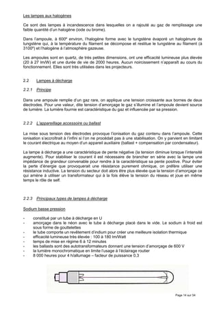 Les lampes aux halogènes

Ce sont des lampes à incandescence dans lesquelles on a rajouté au gaz de remplissage une
faible quantité d’un halogène (iode ou brome).

Dans l’ampoule, à 600º environ, l’halogène forme avec le tungstène évaporé un halogénure de
tungstène qui, à la température du filament se décompose et restitue le tungstène au filament (à
3100º) et l’halogène à l’atmosphère gazeuse.

Les ampoules sont en quartz, de très petites dimensions, ont une efficacité lumineuse plus élevée
(20 à 27 lm/W) et une durée de vie de 2000 heures. Aucun noircissement n’apparaît au cours du
fonctionnement. Elles sont très utilisées dans les projecteurs.


2.2      Lampes à décharge

2.2.1    Principe

Dans une ampoule remplie d’un gaz rare, on applique une tension croissante aux bornes de deux
électrodes. Pour une valeur, dite tension d’amorçage le gaz s’illumine et l’ampoule devient source
de lumière. La lumière fournie est caractéristique du gaz et influencée par sa pression.


2.2.2    L’appareillage accessoire ou ballast

La mise sous tension des électrodes provoque l’ionisation du gaz contenu dans l’ampoule. Cette
ionisation s’accroîtrait à l’infini si l’on ne procédait pas à une stabilisation. On y parvient en limitant
le courant électrique au moyen d’un appareil auxiliaire (ballast + compensation par condensateur).

La lampe à décharge a une caractéristique de pente négative (la tension diminue lorsque l’intensité
augmente). Pour stabiliser le courant il est nécessaire de brancher en série avec la lampe une
impédance de grandeur convenable pour rendre à la caractéristique sa pente positive. Pour éviter
la perte d’énergie que provoquerait une résistance purement ohmique, on préfère utiliser une
résistance inductive. La tension du secteur doit alors être plus élevée que la tension d’amorçage ce
qui amène à utiliser un transformateur qui à la fois élève la tension du réseau et joue en même
temps le rôle de self.



2.2.3    Principaux types de lampes à décharge

Sodium basse pression

-       constitué par un tube à décharge en U
-       amorçage dans le néon avec le tube à décharge placé dans le vide. Le sodium à froid est
        sous forme de gouttelettes
-       le tube comporte un revêtement d’indium pour créer une meilleure isolation thermique
-       efficacité lumineuse très élevée : 100 à 180 lm/Watt
-       temps de mise en régime 6 à 12 minutes
-       les ballasts sont des autotransformateurs donnant une tension d’amorçage de 600 V
-       la lumière monochromatique en limite l’usage à l’éclairage routier
-       8 000 heures pour 4 h/allumage – facteur de puissance 0,3




                                                                                           Page 14 sur 54
 