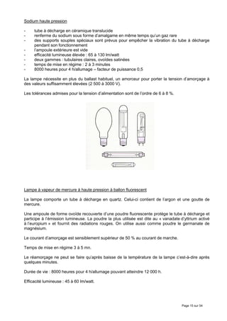 Sodium haute pression

-    tube à décharge en céramique translucide
-    renferme du sodium sous forme d’amalgame en même temps qu’un gaz rare
-    des supports souples spéciaux sont prévus pour empêcher la vibration du tube à décharge
     pendant son fonctionnement
-    l’ampoule extérieure est vide
-    efficacité lumineuse élevée : 65 à 130 lm/watt
-    deux gammes : tubulaires claires, ovoïdes satinées
-    temps de mise en régime : 2 à 3 minutes
-    8000 heures pour 4 h/allumage – facteur de puissance 0,5

La lampe nécessite en plus du ballast habituel, un amorceur pour porter la tension d’amorçage à
des valeurs suffisamment élevées (2 500 à 3000 V).

Les tolérances admises pour la tension d’alimentation sont de l’ordre de 6 à 8 %.




Lampe à vapeur de mercure à haute pression à ballon fluorescent

La lampe comporte un tube à décharge en quartz. Celui-ci contient de l’argon et une goutte de
mercure.

Une ampoule de forme ovoïde recouverte d’une poudre fluorescente protège le tube à décharge et
participe à l’émission lumineuse. La poudre la plus utilisée est dite au « vanadate d’yttrium activé
à l’europium » et fournit des radiations rouges. On utilise aussi comme poudre le germanate de
magnésium.

Le courant d’amorçage est sensiblement supérieur de 50 % au courant de marche.

Temps de mise en régime 3 à 5 mn.

Le réamorçage ne peut se faire qu’après baisse de la température de la lampe c’est-à-dire après
quelques minutes.

Durée de vie : 8000 heures pour 4 h/allumage pouvant atteindre 12 000 h.

Efficacité lumineuse : 45 à 60 lm/watt.




                                                                                     Page 15 sur 54
 