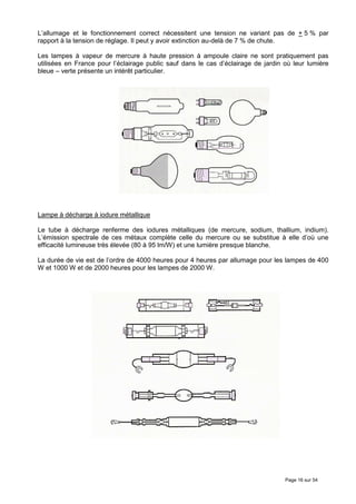 L’allumage et le fonctionnement correct nécessitent une tension ne variant pas de + 5 % par
rapport à la tension de réglage. Il peut y avoir extinction au-delà de 7 % de chute.

Les lampes à vapeur de mercure à haute pression à ampoule claire ne sont pratiquement pas
utilisées en France pour l’éclairage public sauf dans le cas d’éclairage de jardin où leur lumière
bleue – verte présente un intérêt particulier.




Lampe à décharge à iodure métallique

Le tube à décharge renferme des iodures métalliques (de mercure, sodium, thallium, indium).
L’émission spectrale de ces métaux complète celle du mercure ou se substitue à elle d’où une
efficacité lumineuse très élevée (80 à 95 lm/W) et une lumière presque blanche.

La durée de vie est de l’ordre de 4000 heures pour 4 heures par allumage pour les lampes de 400
W et 1000 W et de 2000 heures pour les lampes de 2000 W.




                                                                                   Page 16 sur 54
 