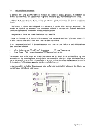2.3    Les lampes fluorescentes

Si dans un tube une quantité faible de mercure est volatilisée (basse pression), la radiation qui
domine est l’ultraviolet. Les tubes seront de grande dimension pour maintenir la pression faible.

L’intérieur du tube est revêtu d’une poudre qui s’illumine par fluorescence. On obtient un spectre
continu.

La couleur de la lumière émise dépend de la nature de la poudre ou du mélange de poudre. Une
infinité de couleurs de lumières sont réalisables comme le révèlent les courbes d’émission
spectrales de quelques substances fluorescentes ci-dessous.

La longueur et la forme des tubes varient avec la puissance.

Le flux est influencé par la température ambiante fixée théoriquement à 25º pour des valeurs du
tableau ci-dessous correspondant à la couleur « blanc industrie ».

Il peut descendre jusqu’à 55 % de ces valeurs pour la couleur confort de luxe et reste intermédiaire
pour les autres couleurs.

-     efficacité lumineuse : 55 à 95 lm/W (tubulaires)     50 lm/W (compactes)
-     durée de vie : 7500 heures (tubulaires)5000 heures (compactes)

L’amorçage peut se faire par un simple interrupteur sur le circuit dit de préchauffage ou plus
généralement par un appareillage appelé starter (comportant un bilame). Il existe un dispositif sans
starter consistant en une électrode auxiliaire de grande résistance qui conduit progressivement la
décharge jusqu’à l’électrode opposée (bande métallisée interne).

La compensation du facteur de puissance peut se faire par association judicieuse des tubes, par
compensation individuelle ou groupée.




                                                                                     Page 17 sur 54
 