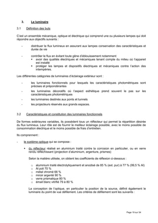 3.       Le luminaire

3.1        Définition des buts

C’est un ensemble mécanique, optique et électrique qui comprend une ou plusieurs lampes qui doit
répondre aux objectifs suivants :

      -        distribuer le flux lumineux en assurant aux lampes conservation des caractéristiques et
               durée de vie

      -        contrôler le flux en évitant toute gêne d’éblouissement notamment
                  avoir des qualités électriques et mécaniques tenant compte du milieu où l’appareil
                  est installé
                  protéger les lampes et dispositifs électriques et mécaniques contre l’action des
                  intempéries.

Les différentes catégories de luminaires d’éclairage extérieur sont :

      -        les luminaires fonctionnels pour lesquels les caractéristiques photométriques sont
               précises et prépondérantes
      -        les luminaires décoratifs où l’aspect esthétique prend souvent le pas sur les
               caractéristiques photométriques
      -        les luminaires destinés aux ponts et tunnels
      -        les projecteurs réservés aux grands espaces.


3.2        Caractéristiques et constitution des luminaires fonctionnels

De formes extérieures variables, ils possèdent tous un réflecteur qui permet la répartition désirée
du flux lumineux. Leur rôle est de fournir le meilleur éclairage possible, avec le moins possible de
consommation électrique et le moins possible de frais d’entretien.

Ils comprennent :

-         le système optique qui se compose :

             du réflecteur réalisé en aluminium traité contre la corrosion en particulier, ou en verre
             rendu réfléchissant (projection d’aluminium, argenture, prismes)

             Selon la matière utilisée, on obtient les coefficients de réflexion ci-dessous :

               o   aluminium traité électrolytiquement et anodisé de 85 % (ext. pur) à 77 % (99,5 % Al)
               o   Al poli 70 %
               o   métal chromé 66 %
               o   miroir argenté 90 %
               o   verre prismatique 80 %
               o   émail blanc vitrifié 79 à 80 %

             La conception de l’optique, en particulier la position de la source, définit également le
             luminaire du point de vue défilement. Les critères de défilement sont les suivants :




                                                                                                Page 19 sur 54
 