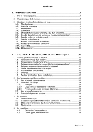 SOMMAIRE


A.        DEFINITIONS DE BASE ............................................................................................4
     1.      But de l’éclairage public .............................................................................................4
     2.      Caractéristiques de la lumière.....................................................................................4
     3.     Grandeurs et unités photométriques de base...............................................................6
          3.1. Flux lumineux....................................................................................................6
          3.2. Intensité lumineuse ..........................................................................................6
          3.3. Eclairement .......................................................................................................6
          3.4. Luminance .........................................................................................................7
          3.5. Efficacité lumineuse d’une lampe ou d’un ensemble .................................8
          3.6. Courbe d’égale intensité lumineuse (ou courbe isocandela) ....................8
          3.7. Courbe isolux ou isoéclairement....................................................................8
          3.8. Courbe isoluminance .......................................................................................9
          3.9. Facteur d’uniformité d’éclairement ................................................................9
          3.10. Facteur d’uniformité de luminance ..............................................................10
          3.11. Rapport R ........................................................................................................10
          3.12. Eblouissement ................................................................................................10


B.        LE MATERIEL ET SES PRINCIPALES CARACTERISTIQUES .....................11
     1.     Valeurs générales qualifiant le matériel....................................................................11
          1.1   Tension normale d’un appareil.....................................................................12
          1.2   Puissance nominale d’une lampe................................................................12
          1.3   Puissance nominale d’un ensemble (lampe & appareillage) ..................12
          1.4   Puissance apparente nominale d’un appareil............................................12
          1.5   Durée de vie nominale d’une lampe............................................................12
          1.6   Rendement d’un luminaire............................................................................12
          1.7   Utilance ............................................................................................................12
          1.8   Facteur d’utilisation d’une installation .........................................................13
     2.     Les lampes et appareillages auxiliaires.....................................................................13
          2.1    Les lampes à incandescence.......................................................................13
          2.2    Lampes à décharge .......................................................................................14
            2.2.1    Principe ....................................................................................................14
            2.2.2    L’appareillage accessoire ou ballast ...................................................14
            2.2.3    Principaux types de lampes à décharge ............................................14
          2.3    Les lampes fluorescentes .............................................................................17
          2.4    Caractéristiques des lampes ........................................................................18
     3.     Le luminaire ..............................................................................................................19
          3.1    Définition des buts..........................................................................................19
          3.2    Caractéristiques et constitution des luminaires fonctionnels ..................19
          3.3    Eléments déterminants du choix d’un luminaire........................................24
          3.4    Photométrie .....................................................................................................25
     4.      Le candélabre ............................................................................................................27
             4.1      Eléments d’un candélabre ....................................................................27
             4.2      Divers types de candélabres ................................................................29




                                                                                                                              Page 2 sur 54
 