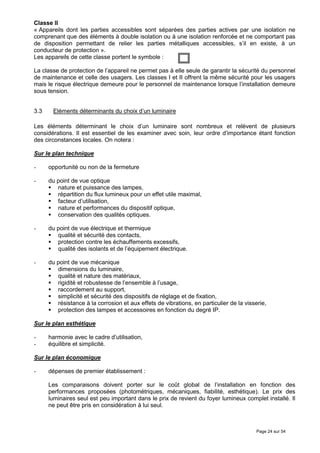Classe II
« Appareils dont les parties accessibles sont séparées des parties actives par une isolation ne
comprenant que des éléments à double isolation ou à une isolation renforcée et ne comportant pas
de disposition permettant de relier les parties métalliques accessibles, s’il en existe, à un
conducteur de protection ».
Les appareils de cette classe portent le symbole :

La classe de protection de l’appareil ne permet pas à elle seule de garantir la sécurité du personnel
de maintenance et celle des usagers. Les classes I et II offrent la même sécurité pour les usagers
mais le risque électrique demeure pour le personnel de maintenance lorsque l’installation demeure
sous tension.


3.3    Eléments déterminants du choix d’un luminaire

Les éléments déterminant le choix d’un luminaire sont nombreux et relèvent de plusieurs
considérations. Il est essentiel de les examiner avec soin, leur ordre d’importance étant fonction
des circonstances locales. On notera :

Sur le plan technique

-     opportunité ou non de la fermeture

-     du point de vue optique
         nature et puissance des lampes,
         répartition du flux lumineux pour un effet utile maximal,
         facteur d’utilisation,
         nature et performances du dispositif optique,
         conservation des qualités optiques.

-     du point de vue électrique et thermique
         qualité et sécurité des contacts,
         protection contre les échauffements excessifs,
         qualité des isolants et de l’équipement électrique.

-     du point de vue mécanique
         dimensions du luminaire,
         qualité et nature des matériaux,
         rigidité et robustesse de l’ensemble à l’usage,
         raccordement au support,
         simplicité et sécurité des dispositifs de réglage et de fixation,
         résistance à la corrosion et aux effets de vibrations, en particulier de la visserie,
         protection des lampes et accessoires en fonction du degré IP.

Sur le plan esthétique

-     harmonie avec le cadre d’utilisation,
-     équilibre et simplicité.

Sur le plan économique

-     dépenses de premier établissement :

      Les comparaisons doivent porter sur le coût global de l’installation en fonction des
      performances proposées (photométriques, mécaniques, fiabilité, esthétique). Le prix des
      luminaires seul est peu important dans le prix de revient du foyer lumineux complet installé. Il
      ne peut être pris en considération à lui seul.



                                                                                         Page 24 sur 54
 