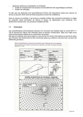 -     dépenses ultérieures d’exploitation et d’entretien :
         facilité de remplacement des lampes et éventuellement des appareillages auxiliaires,
         faciliter de nettoyage.

A noter que ces dépenses sont essentiellement fonction des dispositions prises pour assurer ce
service et peuvent varier dans de fortes proportions suivant les installations.

Dans la mesure du possible, il est toujours conseillé d’utiliser des luminaires présentant un degré
de protection élevé permettant de réduire le facteur de dépréciation pour bénéficier d’un
éclairement maximal pour une puissance installée donnée.


3.4    Photométrie

Les caractéristiques photométriques précises d’un luminaire sont établies selon la norme NFC 71-
120 et donnent les valeurs des intensités selon la direction d’observation. Elles font l’objet d’une
notice photométrique établie par le constructeur de lampes.
Elle peut se restituée sous forme papier ou sous forme d’un fichier informatique qui permet le calcul
par ordinateur des éclairements et des luminances grâce aux relations vues plus haut, qui lient ces
différentes grandeurs.




                                                                                     Page 25 sur 54
 
