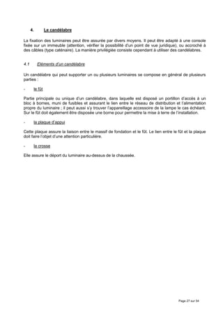 4.        Le candélabre

La fixation des luminaires peut être assurée par divers moyens. Il peut être adapté à une console
fixée sur un immeuble (attention, vérifier la possibilité d’un point de vue juridique), ou accroché à
des câbles (type caténaire). La manière privilégiée consiste cependant à utiliser des candélabres.


4.1        Eléments d’un candélabre

Un candélabre qui peut supporter un ou plusieurs luminaires se compose en général de plusieurs
parties :

-      le fût

Partie principale ou unique d’un candélabre, dans laquelle est disposé un portillon d’accès à un
bloc à bornes, muni de fusibles et assurant le lien entre le réseau de distribution et l’alimentation
propre du luminaire ; il peut aussi s’y trouver l’appareillage accessoire de la lampe le cas échéant.
Sur le fût doit également être disposée une borne pour permettre la mise à terre de l’installation.

-      la plaque d’appui

Cette plaque assure la liaison entre le massif de fondation et le fût. Le lien entre le fût et la plaque
doit faire l’objet d’une attention particulière.

-      la crosse

Elle assure le déport du luminaire au-dessus de la chaussée.




                                                                                        Page 27 sur 54
 