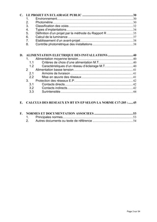 C.   LE PROJET EN ECLAIRAGE PUBLIC ................................................................30
     1.   Environnement................................................................................................30
     2.   Photométrie .....................................................................................................30
     3.   Classification des voies .................................................................................32
     4.   Types d’implantations....................................................................................34
     5.   Définition d’un projet par la méthode du Rapport R .................................35
     6.   Calcul de la luminance ..................................................................................37
     7.   Etablissement d’un avant-projet...................................................................38
     8.   Contrôle photométrique des installations ...................................................38


D.   ALIMENTATION ELECTRIQUE DES INSTALLATIONS................................40
     1.     Alimentation moyenne tension .....................................................................40
        1.1     Critères de choix d’une alimentation M.T...........................................40
        1.2     Caractéristiques d’un réseau d’éclairage M.T. ..................................40
     2      Alimentation basse tension...........................................................................41
        2.1     Armoire de livraison ...............................................................................41
        2.2     Mise en œuvre des réseaux.................................................................41
     3.     Protection des réseaux E.P..........................................................................42
        3.1     Contacts directs......................................................................................42
        3.2     Contacts indirects...................................................................................42
        3.3     Surintensités ...........................................................................................44


E.   CALCULS DES RESEAUX EN BT EN EP SELON LA NORME C17-205 :......45


F.   NORMES ET DOCUMENTATION ASSOCIEES .................................................53
     1.  Principales normes.........................................................................................53
     2.  Autres documents ou texte de référence ...................................................54




                                                                                                                  Page 3 sur 54
 