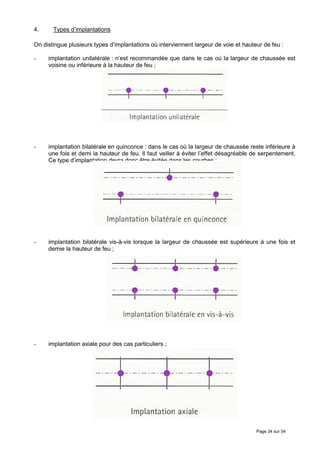 4.     Types d’implantations

On distingue plusieurs types d’implantations où interviennent largeur de voie et hauteur de feu :

-    implantation unilatérale : n’est recommandée que dans le cas où la largeur de chaussée est
     voisine ou inférieure à la hauteur de feu ;




-    implantation bilatérale en quinconce : dans le cas où la largeur de chaussée reste inférieure à
     une fois et demi la hauteur de feu. Il faut veiller à éviter l’effet désagréable de serpentement.
     Ce type d’implantation devra donc être évitée dans les courbes ;




-    implantation bilatérale vis-à-vis lorsque la largeur de chaussée est supérieure à une fois et
     demie la hauteur de feu ;




-    implantation axiale pour des cas particuliers ;




                                                                                      Page 34 sur 54
 