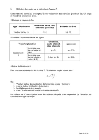 5.        Définition d’un projet par la méthode du Rapport R

Cette méthode, permet au prescripteur d’avoir rapidement des ordres de grandeurs pour un projet
de manière à orienter ses choix.

     Choix de la hauteur de feu

                                  Unilatérale, axiale, rétro
      Type l’implantation                                          Bilatérale vis-à-vis
                                   bilatérale, quinconce

       Hauteur de feu : h                   h≥l                          h ≥ l/2

     Choix de l’espacement entre les foyers

                                                    Unilatérale,
            Type d’implantation                   axiale, bilatéral,      quinconce
                                                  rétro bilatérale
                        Luminaire pour
                        lampe ballon et                e ≈ 3h               e ≈ 2,7h
     Espacement :       SBP
          e             Luminaire pour
                        lampe tubulaire            3,5h ≤ e ≤ 4h            e ≤ 3,2h
                        claire (SHP)


     Calcul de l’éclairement

Pour une source donnée du flux nominal F, l’éclairement moyen obtenu sera :

                                                       F .V .u
                                                  E=
                                                        l.e

Où :
          V est un facteur de dépréciation de l’ensemble source + luminaire
          u est le facteur d’utilisation du luminaire
          l est la largeur de la chaussée
          e est l’écartement entre deux luminaires consécutifs

Les valeurs de V seront prises dans les tableaux ci-après. Elles dépendent de l’entretien, du
luminaire et du type de lampe.




                                                                                          Page 35 sur 54
 