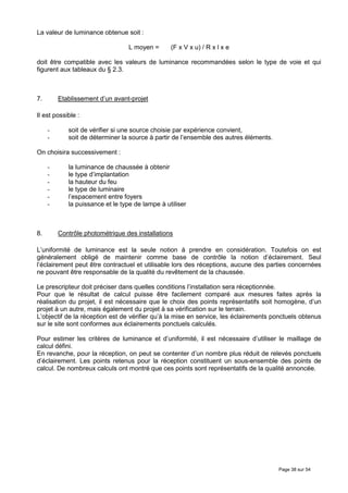 La valeur de luminance obtenue soit :

                                  L moyen =      (F x V x u) / R x l x e

doit être compatible avec les valeurs de luminance recommandées selon le type de voie et qui
figurent aux tableaux du § 2.3.



7.       Etablissement d’un avant-projet

Il est possible :

     -      soit de vérifier si une source choisie par expérience convient,
     -      soit de déterminer la source à partir de l’ensemble des autres éléments.

On choisira successivement :

     -      la luminance de chaussée à obtenir
     -      le type d’implantation
     -      la hauteur du feu
     -      le type de luminaire
     -      l’espacement entre foyers
     -      la puissance et le type de lampe à utiliser



8.       Contrôle photométrique des installations

L’uniformité de luminance est la seule notion à prendre en considération. Toutefois on est
généralement obligé de maintenir comme base de contrôle la notion d’éclairement. Seul
l’éclairement peut être contractuel et utilisable lors des réceptions, aucune des parties concernées
ne pouvant être responsable de la qualité du revêtement de la chaussée.

Le prescripteur doit préciser dans quelles conditions l’installation sera réceptionnée.
Pour que le résultat de calcul puisse être facilement comparé aux mesures faites après la
réalisation du projet, il est nécessaire que le choix des points représentatifs soit homogène, d’un
projet à un autre, mais également du projet à sa vérification sur le terrain.
L’objectif de la réception est de vérifier qu’à la mise en service, les éclairements ponctuels obtenus
sur le site sont conformes aux éclairements ponctuels calculés.

Pour estimer les critères de luminance et d’uniformité, il est nécessaire d’utiliser le maillage de
calcul défini.
En revanche, pour la réception, on peut se contenter d’un nombre plus réduit de relevés ponctuels
d’éclairement. Les points retenus pour la réception constituent un sous-ensemble des points de
calcul. De nombreux calculs ont montré que ces points sont représentatifs de la qualité annoncée.




                                                                                       Page 38 sur 54
 