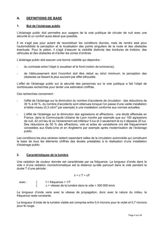 A.       DEFINITIONS DE BASE

1.       But de l’éclairage public

L’éclairage public doit permettre aux usagers de la voie publique de circuler de nuit avec une
sécurité et un confort aussi élevé que possible.

Il ne s’agit pas pour autant de reconstituer les conditions diurnes, mais de rendre aisé pour
l’automobiliste la perception et la localisation des points singuliers de la route et des obstacles
éventuels. Pour le piéton, il s’agit d’assurer la visibilité distincte des bordures de trottoirs, des
véhicules et des obstacles et d’éviter les zones d’ombres.

L’éclairage public doit assurer une bonne visibilité qui dépendra :

-      du contraste entre l’objet à visualiser et le fond (notion de luminance),

-      de l’éblouissement dont l’inconfort doit être réduit au strict minimum, la perception des
       obstacles se faisant le plus souvent par effet silhouette.

L’effet de l’éclairage public sur la sécurité des personnes sur la voie publique a fait l’objet de
nombreuses recherches pour tenter une estimation chiffrée.

Ces recherches concernent :

-      l’effet de l’éclairage sur la diminution du nombre d’accidents de circulation : des réductions de
       30 % à 40 %, du nombre d’accidents sont obtenues lorsque l’on passe d’une vieille installation
       à faible niveau (0,3 cd/m2 par exemple) à une installation conforme aux normes actuelles.

-      L’effet de l’éclairage sur la diminution des agressions et effractions : une étude effectuée en
       France, dans la Communauté Urbaine de Lyon montre par exemple que sur 100 agressions
       de nuit, 42 ont lieu là où l’éclairement est inférieur 5 lux et 3 seulement là où il dépasse 20 lux.
       Des réductions de 50 % des effractions, vols et actes de vandalisme ont été fréquemment
       constatées aux Etats-Unis et en Angleterre par exemple après modernisation de l’éclairage
       public.

Les conditions les plus sévères restent cependant celles de la circulation automobile qui constituent
la base de tous les éléments chiffrés des études préalables à la réalisation d’une installation
d’éclairage public.


2.       Caractéristiques de la lumière

Une radiation de couleur donnée est caractérisée par sa fréquence. La longueur d’onde dans le
vide λ d’une radiation monochromatique est la distance qu’elle parcourt dans le vide pendant la
durée T d’une période :

                                               λ = c T = c/f

    avec :      {       f = fréquence = 1/T
                {       c = vitesse de la lumière dans le vide = 300 000 km/s

La longueur d’onde varie avec la vitesse de propagation, donc avec la nature du milieu, la
fréquence reste constante.

La longueur d’onde de la lumière visible est comprise entre 0,4 microns pour le violet et 0,7 microns
pour le rouge.


                                                                                            Page 4 sur 54
 