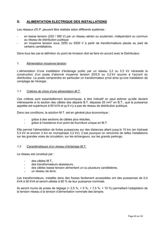 D.        ALIMENTATION ELECTRIQUE DES INSTALLATIONS

Les réseaux d’E.P. peuvent être réalisés selon différents systèmes :

-     en basse tension (220 / 380 V) par un réseau aérien ou souterrain, indépendant ou commun
      au réseau de distribution publique
-     en moyenne tension sous 3200 ou 5500 V à partir de transformateurs placés au pied de
      certains candélabres.

Dans tous les cas la définition du point de livraison doit se faire en accord avec le Distributeur.


1.        Alimentation moyenne tension

L’alimentation d’une installation d’éclairage public par un réseau 3,2 ou 5,5 kV nécessite la
construction d’un poste d’abonné moyenne tension 20/5,5 ou 3,2 kV soumis à l’accord du
distributeur. Le poste comprendra en particulier un transformateur privé ainsi qu’une installation de
comptage de l’énergie.


1.1       Critères de choix d’une alimentation M.T.

Ces critères sont essentiellement économiques, à titre indicatif on peut estimer qu’elle devient
intéressante si la section des câbles des départs B.T. dépasse 25 mm2 en B.T., que la puissance
appelée est supérieure à 60 kVA et qu’il n’y a pas de réseau de distribution publique.

Dans ces conditions, la solution M.T. est en général plus économique :

      -      grâce à des sections de câbles plus réduites,
      -      grâce à l’existence d’un point de fourniture unique en M.T.

Elle permet l’alimentation de fortes puissances sur des distances allant jusqu’à 10 km (en triphasé
5,5 kV et environ 3 km en monophasé 3,2 kV). C’est pourquoi on rencontre de telles installations
sur les grandes voies de circulation, sur les échangeurs, sur les grands parkings.


1.2       Caractéristiques d’un réseau d’éclairage M.T.

Le réseau est constitué par :

      -      des câbles M.T.,
      -      des transformateurs abaisseurs,
      -      des câbles basse tension alimentant un ou plusieurs candélabres,
      -      un réseau de terre.

Les transformateurs, installés dans des fosses facilement accessibles ont des puissances de 0,4
kVA à 50 kVA et seront utilisés à 80 % de leur puissance nominale.

Ils seront munis de prises de réglage (+ 2,5 %, + 5 %, + 7,5 %, + 10 %) permettant l’adaptation de
la tension réseau à la tension d’alimentation nominale des lampes.




                                                                                         Page 40 sur 54
 