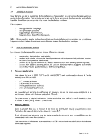 2         Alimentation basse tension

2.1       Armoire de livraison

Sauf dans le cas où la puissance de l’installation ou l’association avec d’autres charges justifie un
poste de transformation, l’alimentation se fera à partir d’une armoire de livraison privée spécialisée,
installée de préférence à proximité d’un poste de distribution publique.

Elle comprend :

      -      les appareils de comptage,
      -      une protection générale,
      -      l’appareillage de commande,
      -      les protections des différents départs.

N.B. : Une exception à cette règle est constituée par les installations commandées par un relais de
fréquence qui sont alors directement raccordées au réseau de distribution publique.


2.2       Mise en œuvre des réseaux

Les réseaux d’éclairage public peuvent être de différentes natures :

      -      souterrains : ils sont alors spécialisés ;
      -      aériens spécialisés, c’est-à-dire électriquement et mécaniquement séparés des réseaux
             de distribution publique d’électricité ;
      -      aériens sur supports communs au réseau de distribution mais électriquement séparés ;
      -      aériens non séparés électriquement. Ils utilisent alors les mêmes supports et le même
             conducteur neutre que le réseau de distribution publique.

      Réseaux souterrains

      Les câbles du type U 1000 RVFV ou U 1000 RGPFV sont posés conformément à l’arrêté
      technique du 28 mai 1997 :

      -      à 0,70 m sous trottoir,
      -      à 1,00 m sous chaussée,
      -      éventuellement sous fourreau,
      -      avec un dispositif avertisseur.

      Le raccordement se fera de préférence en coupure, ce qui ne pose aucun problème si la
      section des câbles est inférieure ou égale à 25 mm2.

      On posera dans la même tranchée un conducteur cuivre d’au moins 25 mm2 de section pour
      la mise à la terre (voir § suivant : protections).

      Réseaux aériens

      Dans la plupart des cas, le recours à ce mode de distribution trouve sa justification dans
      l’utilisation de supports communs à ceux du réseau B.T.

      Il est nécessaire de s’assurer que les espacements des supports sont compatibles avec les
      règles photométriques d’implantation.

      Les contraintes d’effort dues aux conducteurs d’E.P. nécessitent une vérification de la bonne
      tenue des supports.




                                                                                       Page 41 sur 54
 