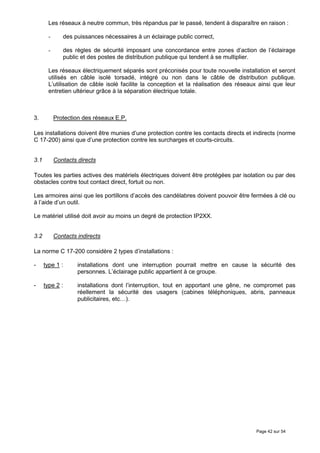 Les réseaux à neutre commun, très répandus par le passé, tendent à disparaître en raison :

       -      des puissances nécessaires à un éclairage public correct,

       -      des règles de sécurité imposant une concordance entre zones d’action de l’éclairage
              public et des postes de distribution publique qui tendent à se multiplier.

       Les réseaux électriquement séparés sont préconisés pour toute nouvelle installation et seront
       utilisés en câble isolé torsadé, intégré ou non dans le câble de distribution publique.
       L’utilisation de câble isolé facilite la conception et la réalisation des réseaux ainsi que leur
       entretien ultérieur grâce à la séparation électrique totale.



3.         Protection des réseaux E.P.

Les installations doivent être munies d’une protection contre les contacts directs et indirects (norme
C 17-200) ainsi que d’une protection contre les surcharges et courts-circuits.


3.1        Contacts directs

Toutes les parties actives des matériels électriques doivent être protégées par isolation ou par des
obstacles contre tout contact direct, fortuit ou non.

Les armoires ainsi que les portillons d’accès des candélabres doivent pouvoir être fermées à clé ou
à l’aide d’un outil.

Le matériel utilisé doit avoir au moins un degré de protection IP2XX.


3.2        Contacts indirects

La norme C 17-200 considère 2 types d’installations :

-     type 1 :      installations dont une interruption pourrait mettre en cause la sécurité des
                    personnes. L’éclairage public appartient à ce groupe.

-     type 2 :      installations dont l’interruption, tout en apportant une gêne, ne compromet pas
                    réellement la sécurité des usagers (cabines téléphoniques, abris, panneaux
                    publicitaires, etc…).




                                                                                       Page 42 sur 54
 