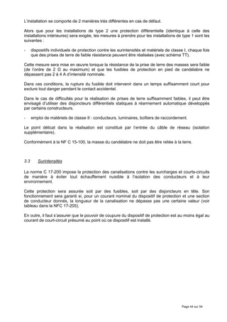 L’installation se comporte de 2 manières très différentes en cas de défaut.

Alors que pour les installations de type 2 une protection différentielle (identique à celle des
installations intérieures) sera exigée, les mesures à prendre pour les installations de type 1 sont les
suivantes :

-     dispositifs individuels de protection contre les surintensités et matériels de classe I, chaque fois
      que des prises de terre de faible résistance peuvent être réalisées (avec schéma TT).

Cette mesure sera mise en œuvre lorsque la résistance de la prise de terre des masses sera faible
(de l’ordre de 2    au maximum) et que les fusibles de protection en pied de candélabre ne
dépassent pas 2 à 4 A d’intensité nominale.

Dans ces conditions, la rupture du fusible doit intervenir dans un temps suffisamment court pour
exclure tout danger pendant le contact accidentel.

Dans le cas de difficultés pour la réalisation de prises de terre suffisamment faibles, il peut être
envisagé d’utiliser des disjoncteurs différentiels statiques à réarmement automatique développés
par certains constructeurs.

-     emploi de matériels de classe II : conducteurs, luminaires, boîtiers de raccordement.

Le point délicat dans la réalisation est constitué par l’entrée du câble de réseau (isolation
supplémentaire).

Conformément à la NF C 15-100, la masse du candélabre ne doit pas être reliée à la terre.



3.3      Surintensités

La norme C 17-200 impose la protection des canalisations contre les surcharges et courts-circuits
de manière à éviter tout échauffement nuisible à l’isolation des conducteurs et à leur
environnement.

Cette protection sera assurée soit par des fusibles, soit par des disjoncteurs en tête. Son
fonctionnement sera garanti si, pour un courant nominal du dispositif de protection et une section
de conducteur donnés, la longueur de la canalisation ne dépasse pas une certaine valeur (voir
tableau dans la NFC 17-205).

En outre, il faut s’assurer que le pouvoir de coupure du dispositif de protection est au moins égal au
courant de court-circuit présumé au point où ce dispositif est installé.




                                                                                          Page 44 sur 54
 