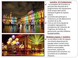 • Lumière Et L’urbanisme:
 La conception de la lumière ne
peut plus être dissociée de la
programmation des équipements
et de la façon dont seront
pratiqués et gérés les espaces
urbains.
 La lumière doit participer à
l’urbanisme car elle détermine le
caractère de la ville.
 C’est au sein d’une équipe de
conception regroupant les
compétences de l’urbaniste, de
l’ingénieur, de l’artiste, du
gestionnaire, que doit s’élaborer
le projet lumière .
Relation espace / lumière:
 La nuit efface la ville, les espaces
non éclairés disparaissent du
paysage urbain; certains lieux;
retrouvent leur propre identité
(Édifices remarquables,
monuments, espaces de
promenade et de rencontre, tc.)
La lumière est un révélateur
d’espaces.
 