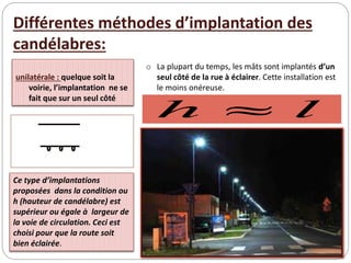 unilatérale : quelque soit la
voirie, l’implantation ne se
fait que sur un seul côté
Ce type d’implantations
proposées dans la condition ou
h (hauteur de candélabre) est
supérieur ou égale à largeur de
la voie de circulation. Ceci est
choisi pour que la route soit
bien éclairée.
l
h 
Différentes méthodes d’implantation des
candélabres:
o La plupart du temps, les mâts sont implantés d’un
seul côté de la rue à éclairer. Cette installation est
le moins onéreuse.
 