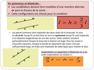 l
h
l
3
2


• Les points lumineux sont implantés des deux côtés de la chaussée. Ils sont
en vis-à-vis lorsqu'ils se font face ou sont en quinconce lorsqu'ils sont implantés
à mi-distance longitudinale les uns des autres. Cette solution convient
particulièrement lorsque la chaussée à éclairer est large. Pour les routes à
chaussées séparées, lorsque la bande de séparation des voies n'est pas
suffisamment large, les mâts sont implantés de cette façon pour éclairer le tout.
En quinconce et bilatérale :
 Les candélabres doivent être installées d’une manière alternée
de part et d’autre de la voirie .
 Cette configuration est choisie pour la condition
2
3
2 l
h
l 

Implantation en opposition ( bilatérale vis-à-vis
Cette implantation est choisie si :
 