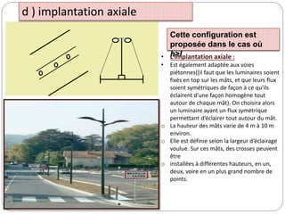 d ) implantation axiale
Cette configuration est
proposée dans le cas où
h>l
• L’implantation axiale :
• Est également adaptée aux voies
piétonnes((il faut que les luminaires soient
fixés en top sur les mâts, et que leurs flux
soient symétriques de façon à ce qu'ils
éclairent d'une façon homogène tout
autour de chaque mât). On choisira alors
un luminaire ayant un flux symétrique
permettant d’éclairer tout autour du mât.
o La hauteur des mâts varie de 4 m à 10 m
environ.
o Elle est définie selon la largeur d’éclairage
voulue. Sur ces mâts, des crosses peuvent
être
o installées à différentes hauteurs, en un,
deux, voire en un plus grand nombre de
points.
 