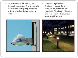  A proximité de bâtiments, les
luminaires peuvent être accrochés
directement en applique murale,
évitant ainsi la mise en place de
mâts.
 Dans la catégorie des
éclairages décoratifs, on
retrouve les bornes et les
colonnes d’éclairage. Elles sont
principalement adaptées aux
espaces piétonniers.
 