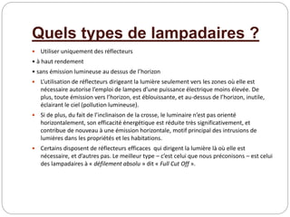 Quels types de lampadaires ?
 Utiliser uniquement des réflecteurs
• à haut rendement
• sans émission lumineuse au dessus de l’horizon
 L’utilisation de réflecteurs dirigeant la lumière seulement vers les zones où elle est
nécessaire autorise l’emploi de lampes d’une puissance électrique moins élevée. De
plus, toute émission vers l’horizon, est éblouissante, et au-dessus de l’horizon, inutile,
éclairant le ciel (pollution lumineuse).
 Si de plus, du fait de l’inclinaison de la crosse, le luminaire n’est pas orienté
horizontalement, son efficacité énergétique est réduite très significativement, et
contribue de nouveau à une émission horizontale, motif principal des intrusions de
lumières dans les propriétés et les habitations.
 Certains disposent de réflecteurs efficaces qui dirigent la lumière là où elle est
nécessaire, et d’autres pas. Le meilleur type – c’est celui que nous préconisons – est celui
des lampadaires à « défilement absolu » dit « Full Cut Off ».
 