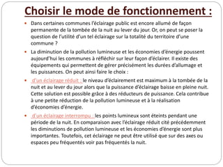 Choisir le mode de fonctionnement :
 Dans certaines communes l’éclairage public est encore allumé de façon
permanente de la tombée de la nuit au lever du jour. Or, on peut se poser la
question de l’utilité d’un tel éclairage sur la totalité du territoire d’une
commune ?
 La diminution de la pollution lumineuse et les économies d’énergie poussent
aujourd’hui les communes à réfléchir sur leur façon d’éclairer. Il existe des
équipements qui permettent de gérer précisément les durées d’allumage et
les puissances. On peut ainsi faire le choix :
 d’un éclairage réduit : le niveau d’éclairement est maximum à la tombée de la
nuit et au lever du jour alors que la puissance d’éclairage baisse en pleine nuit.
Cette solution est possible grâce à des réducteurs de puissance. Cela contribue
à une petite réduction de la pollution lumineuse et à la réalisation
d’économies d’énergie.
 d’un éclairage interrompu : les points lumineux sont éteints pendant une
période de la nuit. En comparaison avec l’éclairage réduit cité précédemment
les diminutions de pollution lumineuse et les économies d’énergie sont plus
importantes. Toutefois, cet éclairage ne peut être utilisé que sur des axes ou
espaces peu fréquentés voir pas fréquentés la nuit.
 