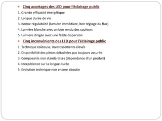  Cinq avantages des LED pour l’éclairage public
1. Grande efficacité énergétique
2. Longue durée de vie
3. Bonne régulabilité (lumière immédiate, bon réglage du flux)
4. Lumière blanche avec un bon rendu des couleurs
5. Lumière dirigée avec une faible dispersion
 Cinq inconvénients des LED pour l’éclairage public
1. Technique coûteuse, investissements élevés
2. Disponibilité des pièces détachées pas toujours assurée
3. Composants non standardisés (dépendance d’un produit)
4. Inexpérience sur la longue durée
5. Evolution technique non encore aboutie
 