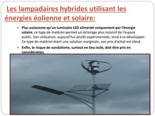 Les lampadaires hybrides utilisant les
énergies éolienne et solaire:
 Plus autonome qu’un luminaire LED alimenté uniquement par l’énergie
solaire, ce type de matériel permet un éclairage plus intensif de l’espace
public. Son utilisation, aujourd’hui plutôt expérimentale, tend à se développer.
Ce type de matériel étant une solution marginale, son prix d’achat est élevé.
 Enfin, le risque de vandalisme, surtout en lieu isolé, doit être pris en
considération.
 