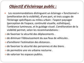 Objectif d’éclairage public :
 Les recommandations distinguent un éclairage « fonctionnel »
(amélioration de la visibilité), d’une part, et trois usages de
l’éclairage spécifiques au milieu urbain : l’aspect paysager
(perception de l’espace, continuité visuelle, esthétique),
l’ambiance lumineuse, et le guidage visuel. L’amélioration de la
visibilité permet, selon les recommandations :
→ de favoriser la sécurité des déplacements .
→ de diminuer l’éblouissement du aux feux de véhicules .
→ d’améliorer l’estimation des distances .
→ de favoriser la sécurité des personnes et des biens .
→ de permettre une vie urbaine nocturne .
→ de valoriser les espaces publics.
 