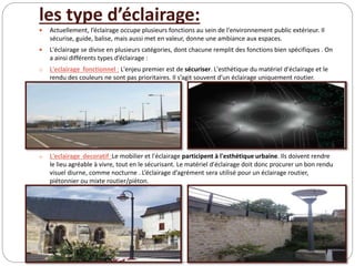 les type d’éclairage:
 Actuellement, l’éclairage occupe plusieurs fonctions au sein de l'environnement public extérieur. Il
sécurise, guide, balise, mais aussi met en valeur, donne une ambiance aux espaces.
 L'éclairage se divise en plusieurs catégories, dont chacune remplit des fonctions bien spécifiques . On
a ainsi différents types d’éclairage :
o L'eclairage fonctionnel : L'enjeu premier est de sécuriser. L'esthétique du matériel d'éclairage et le
rendu des couleurs ne sont pas prioritaires. Il s’agit souvent d’un éclairage uniquement routier.
o L'eclairage decoratif :Le mobilier et l'éclairage participent à l'esthétique urbaine. Ils doivent rendre
le lieu agréable à vivre, tout en le sécurisant. Le matériel d'éclairage doit donc procurer un bon rendu
visuel diurne, comme nocturne . L’éclairage d’agrément sera utilisé pour un éclairage routier,
piétonnier ou mixte routier/piéton.
 