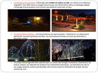  L'eclairage d'accentuation :l’éclairage doit mettre en valeur un site, en créant une ambiance
singulière. Il lui offre ainsi un visage nocturne par une illumination et/ou un balisage adapté.
L'éclairage d'accentuation n'est à priori pas destiné à sécuriser un lieu.
 les illuminations festives : ces illuminations non permanentes s'attachent à un évènement
particulier, souvent synonyme de fête. Les illuminations festives ne sont pas destinées à
sécuriser un lieu.
 Un projet d’éclairage doit être spécifié dans un cahier des charges contenant, notamment, les
enjeux urbains, les objectifs du projet et les contraintes techniques. Les fonctions du site et
ses usages doivent, autant que possible, être connus avant la réalisation du projet, de jour
comme de nuit.
 
