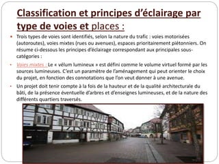 Classification et principes d’éclairage par
type de voies et places :
 Trois types de voies sont identifiés, selon la nature du trafic : voies motorisées
(autoroutes), voies mixtes (rues ou avenues), espaces prioritairement piétonniers. On
résume ci-dessous les principes d’éclairage correspondant aux principales sous-
catégories :
• Voies mixtes : Le « vélum lumineux » est défini comme le volume virtuel formé par les
sources lumineuses. C’est un paramètre de l’aménagement qui peut orienter le choix
du projet, en fonction des connotations que l’on veut donner à une avenue.
• Un projet doit tenir compte à la fois de la hauteur et de la qualité architecturale du
bâti, de la présence éventuelle d’arbres et d’enseignes lumineuses, et de la nature des
différents quartiers traversés.
 