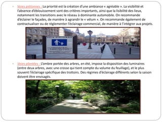 • Voies piétonnes : La priorité est la création d’une ambiance « agréable ». La visibilité et
l’absence d’éblouissement sont des critères importants, ainsi que la lisibilité des lieux,
notamment les transitions avec le réseau à dominante automobile. On recommande
d’éclairer le façades, de manière à agrandir le « vélum ». On recommande également de
contractualiser ou de réglementer l’éclairage commercial, de manière à l’intégrer aux projets.
• Voies plantées : L’ombre portée des arbres, en été, impose la disposition des luminaires
(entre deux arbres, avec une crosse qui tient compte du volume du feuillage), et le plus
souvent l’éclairage spécifique des trottoirs. Des régimes d’éclairage différents selon la saison
doivent être envisagés.
 